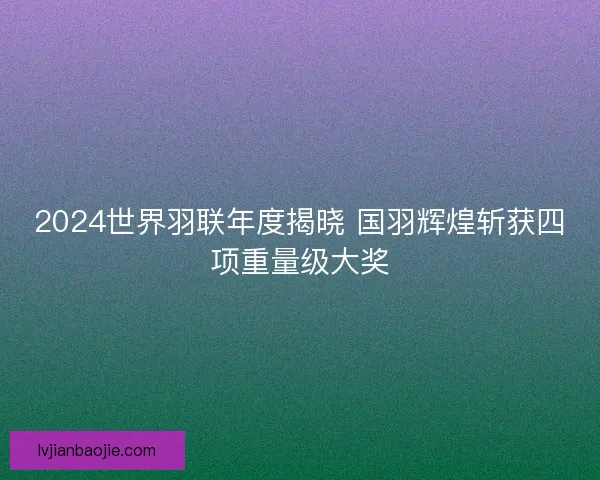 2024世界羽联年度揭晓 国羽辉煌斩获四项重量级大奖