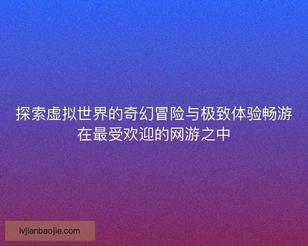 探索虚拟世界的奇幻冒险与极致体验畅游在最受欢迎的网游之中