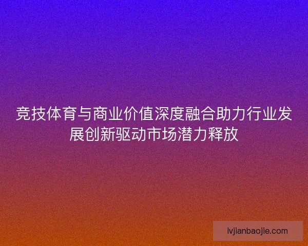 竞技体育与商业价值深度融合助力行业发展创新驱动市场潜力释放