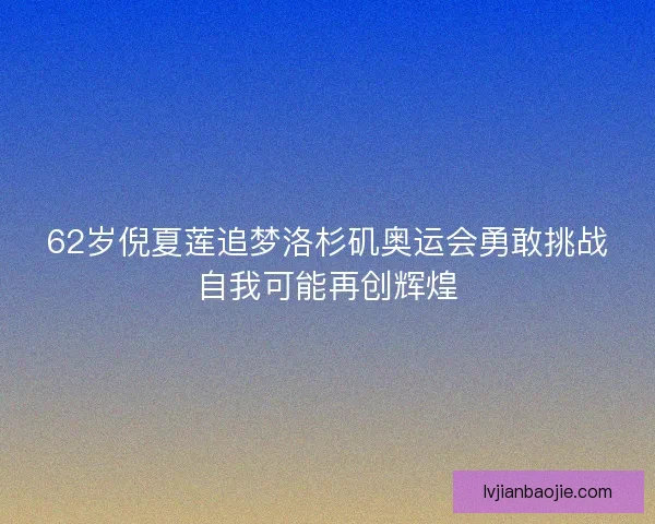 62岁倪夏莲追梦洛杉矶奥运会勇敢挑战自我可能再创辉煌