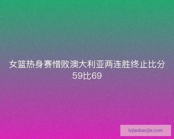 女篮热身赛惜败澳大利亚两连胜终止比分59比69